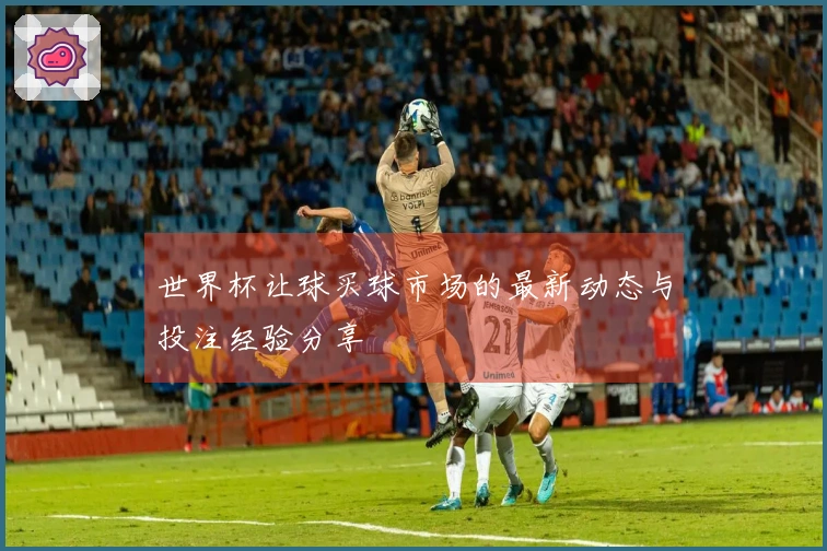 世界杯让球买球市场的最新动态与投注经验分享